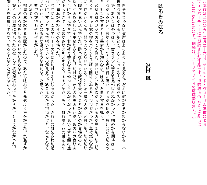 �i�{��͓�Z�Z�ܔN�񌎓�\�Z���A�A�[���E�h�E���B�[�u����Âɂ��
���C���p�[�e�B�[�ɂĘN�ǂ��ꂽ��i�ł��B������� Standing BAR PETIT Konishi�ɂāB�N�ǂ́A�p�[�\�i���e�B���V�����G����B�j





�@�͂���݂͂�
�@�@�@�@�@�@�@�@�@�@�@�@�@�@�@�@�@�@�@�@�@�@�@�@�@�@�@�@�@�@�@�@�@�@�@�@�@�@�@�@�@�@�@�@�@�@�@�@�@�@�@�� �c



�@����������Ȃ��䏊�͂悻�悻����������B�ǂ��ɉ������邩�킩��Ȃ�����A�s�e�؂Ȋ���������B���Ƃ��A�悭�m���Ă�l�̑䏊���낤�ƁB
�@�ŁA�������͂���ς�A���u���V�̑ւ����������Ȃ������B���߂�����҂͂��ĂȂ��������ǁB����������Ă�������ڂɒɂ��B�������蒩���B���v�͂ǂ����낤�H�@����������Ƃ������O�����m��Ȃ��B�͂��A�Ǝv�킸����f���B
�@�䏊�̖���K���X�̌��������ɁA�W���s���N�F���L�����Ă���̂��������B�Ȃ񂾂낤�H�@�T�b�V���̌����p�`���Əグ�ĊJ���Ă݂�ƁA�c�c�W�������B�����_�̂Ȃ��ɁA�Ԃ��������A�����悤�ɍ炢�Ă���B�����͈�K�Ȃ񂾁A�Ǝv�����B�Ȃ�������K���Ǝv������ł����B�����ς���Ă��L�������������Ƃ��Ȃ��̂������Ȃ̂ɁA�䂤�ׂ̂������͕s�b��Ȃ��������B�����ǁA����ԗT���̂������B���̃o�J�����������ɂ����ł��āA�������œۂ܂Ȃ������Ă��Ȃ��Ȃ����B�v���o���Ɠ��Ɍ�������Ă��āA���߂��݂��Y�L�Y�L����B�����C�����A�����B�Q��炭�Ԃɖڂ����ĂāA�ɂ݂����炮�̂�҂����B
�@�c�c�W�́A���̃A�p�[�g�̂��΂ɂ�������񂶂�Ȃ������B���ꂢ�ɕܑ����ꂽ�������ɁA�����ƕ���ō炢�Ă���̂�������B����ӂꂽ�Z��X�����ǁA�Ȃ�ƂȂ��i�������B�����ɂ��ނ��I�т����Ȓ����ȁA�Ǝv�����B
�@�w���̕��ł����������������B
�u���͂悤�v
�@�����̎傪�N����C�z�������̂ŁA�������͂킴�ƌ��C�悭�����������B�C�p���������B�ǂ�Ȋ�������炢���̂�����Ȃ��B
�@�]����̕����ɔ��܂����̂́A�����I�d���I����Ă����炾�B���傤���Ȃ������B�]�����M�p���ĂȂ������炱��Ȃ��Ƃ͂��Ȃ������B
