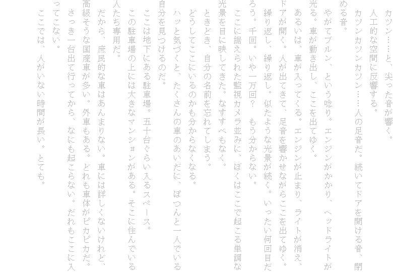 �@�J�c���c�c�ƁA��������������B
�@�l�H�I�ȋ�Ԃɔ�������B
�@�J�c���J�c���J�c���c�c�l�̑������B�����ăh�A���J���鉹�A�߂鉹�B
�@�₪�ău�����A�Ƃ����X��B�G���W����������A�w�b�h���C�g������B�Ԃ������o���A�������o�Ă䂭�B
�@���邢�́A�Ԃ������Ă���B�G���W�����~�܂�A���C�g�������A�h�A���J���B�l���o�Ă��āA�������������Ȃ��炱�����o�Ă䂭�B
�@�J��Ԃ��A�J��Ԃ��B�����悤�Ȍ��i�������B������������ڂ��낤�B���B����ꖜ��H�@����������Ȃ��B
�@�����ɐ�����ꂽ�Ď��J�������݂ɁA�ڂ��͂����ŋN����P���Ȍ��i��ڂɉf���Ă����B�Ȃ����ׂ��Ȃ��B
�@�Ƃ��ǂ��A�����̖��O��Y��Ă��܂��B
�@�ǂ����Ă����ɂ���̂���������Ȃ��Ȃ�B
�@�n�b�ƋC�Â��ƁA��������̎Ԃ̂������ɁA�ۂ�ƈ�l�ł��鎩����������̂��B
�@�����͒n���ɂ��钓�ԏ�B�܏\�䂮�炢����X�y�[�X�B
�@���̒��ԏ�̏�ɂ͑傫�ȃ}���V����������B�����ɏZ��ł���l������p���B
�@������A�����I�ȎԂ͂���܂�Ȃ��B�Ԃɂ͏ڂ����Ȃ�����ǁA���������ȍ��Y�Ԃ������B�O�Ԃ�����B�ǂ���ԑ̂��s�J�s�J���B
�@���������o�čs���Ă���A�Ȃɂ��N����Ȃ��B����������ɓ����Ă��Ȃ��B
�@�����ł́A�l�����Ȃ����Ԃ������B�ƂĂ��B

