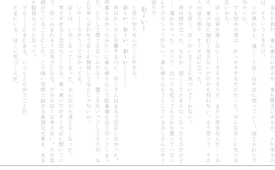 �@������O���A�Ԃɏ��ɗ��邩�A�Ԃ�u���ɗ��邩�B�l������̂́A���������Ƃ������B
�@�l�������ƁA�������Ăڂ��͂��΂Ɋ���Ă����B�̂Ă�ꂽ���݂����ɁB
�@�ł����߂̍��́A�������肷�邾���������B�݂�Ȃڂ��ɋC�Â��Ȃ�����B
�@�ڂ��͔w�������Ȃ��\�\����Ⴛ�����A�܂����w���Ȃ񂾁\�\����A�Ԃ̉A�ɉB��Č����Ȃ����������m��Ȃ��B�����v���āA���̐l�̖ڂ̑O��A�������΂ɗ������B
�@�ł������B�ڂ������邱�ƂɋC�Â��Ă���Ȃ��B
�@�O�͕����������B���ꂩ�A�߂����Ă��܂�Ȃ��Ȃ������̂����ǁc�c���ꂿ������B�����āA�����Ă��{���Ă�����������Ă��Ȃ��񂾂��炵�傤���Ȃ��B�Ԃɏ�荞�����Ƃ��Ă��邨������̂������ŁA
�@���[���I
�@�Ǝv���؂苩�񂾂��Ƃ�����B
�@���[���A���[���A���[���c�c�c�c
�@���͂������ɔ�������̂ɁA��������͂܂�Ŕ������Ȃ������B�������Ȃ������݂����ɎԂɏ�荞��Œ��ԏ���o�čs���Ă��܂����B�ǂ����ĕ������Ȃ��񂾂�H�@�������Ȃ��t�����Ă�̂��B�݂�Ȑ\�����킹�Ăڂ��𖳎����Ă�񂶂�Ȃ����B
�@����\�\���������ĕ������Ă�B
�@�ڂ��́A���Ȃ��Ȃ��Ă��܂����B�݂�Ȃ��猩���Ȃ��Ȃ����B
�@�l��������Ƌ󋰂낵���Ȃ�B�^�����������������΂ɊJ���Ă��āA�z�����܂ꂻ���ȋC���ɂȂ�B������ڂ��͍l���Ȃ��B�����������Ă��邱�Ƃɂ����B���̈Â���ԂŋN����P���Ȍ��i���A�������Ď��J�����ƂȂ��āB
�@�ł��\�\���܂ɂ���B�����Ƃ��������Ƃ��B
�@���܂ɂ���B�ڂ��ɋC�Â��l���B

