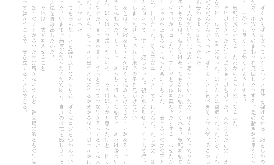 
�@�ڂ������΂Ɋ���Ă����ƃn�b�Ɛg�̂����΂点��B��������߂���A�s�������ɂ܂������񂵂��肷��B�}�ɓ������f�����Ȃ��āA��b�ł�������������o�悤�Ƃ���B
�@�C�z�ɋC�Â��Ă�B���ꂩ������Ċ����Ă�񂾁B
�@���ꂪ�������������Œ��荇�������������B�l�����邽�тɎ������A�s�[������悤�ɂȂ����B�قƂ�ǂ͋�U�肾�������ǁA�ł����񂾂�w��ł������B�ڂ��̂��ƂɋC�Â������Ȑl���A���炩���ߕ�����悤�ɂȂ����񂾁B
�@��l�͂��������������Ǝv���Ă����B�����A�ڂ���肿������Ȏq�ǂ������́A�l���͂����Ă��Ȃɂ������Ă����B�C�z�������ăL�����L����������A�u���b�Ɛg�̂�k�킹���肷��B�Ȃ�����������݂��~�܂�Ȃ��Ȃ����j�̎q�������B��΂��炢�̏��̎q�Ƃ́A�ڂ��������B���̎q�̓j�R�b�Ƃ��Ă��ꂽ�񂾁B�������ɁA�ڂ��Ɍ������āB�����������������B�e���Ԃɏ悹�āA�����o�čs���Ă��܂������ǁB����ȗ����̎q���������ĂȂ��B
�@���Ƃ́A���΂�����񂪂ڂ����ɂ݂��Ă������Ƃ�����B�ł���ŕ���ꂽ�B���������A�������֍s�����Ċ����ŁB����͏������B�ڂ��̓m���L����Ȃ����I�@�������ڂ����Ǝv�������ǁA�|���Ă�߂��B�ڂ����ςŁA�����ƃu�c�u�c�Ȃɂ������Ă�悤�Ȑl����������B����������o���ƂȂɂ��邩������Ȃ��B���������ꂽ���Ȃ������B
�@�ł�����Ȃ��Ƃ��J��Ԃ��Ă邤���ɁA�ڂ��̓R�c������ł������B���܂܂Ŗ������������l�����ɂ��A�����̑��݂�������������@��҂ݏo�����̂��B
�@����́A�����������邱�ƁB
�@�ڂ��̃m�h����o�����͓͂��Ȃ�����ǁA���ԏ�ɂ�����̂ɐG���ē��������ƂŁA���𗧂Ă邱�Ƃ͂ł���B

