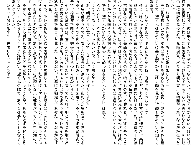 �@�v�����ʂ�A�ނ͏P���Ă�����Ȃ񂩂��Ȃ������B����ǂ��납���������ς��̉��K����񋟂��Ă���āA�����̒ʂ肠�����Ȃ������邮�炢�̑u�₩�Ȓ����B�e���r�̏�Ɏ��v���������B�㎞�߂��B���肬�蒩�ƌ����鎞�Ԃ������B�Ȃ񂾂��ق��Ƃ����B
�u���A�������������܂��B�����Ɩ���܂����H�v
�@���͗�V���������ǁA�܂��ڂ���Ƃ��������Ȃ̂������B���̃x�b�h����g���N�����āA�]����͏��݂����ɒ������������グ�Ċ���������B������݂����ɍׂ��Ē[�����B
�u�����A���������܂ŁB�ق�Ƃ��肪�ƂˁA���߂Ă����������āv
�@�䂤�ׂ̓x�b�h���g���ĂƂ���������ꂽ���ǁA�������͂������ɐL�т��B���ہA�����������̂��B�ڂ����߂���^�I���P�b�g���g�̂ɂ����Ă������B�g�̂̉��ɂ́A���z�c�܂ŕ~���Ă������B�L���āA�Ȃ񂾂���Ȃ������B
�@�펯���킫�܂���������y��������̂́A���X���̂���������B���܂�����Ă������肾�������ǁA�䂤�ׂ͂Ƃ��Ƃ��n���o���B�������m�����Ă���B�T�������ƃP���J�ʂꂵ�����Ƃ��A�]���񂾂��͂������̂��΂𗣂�Ȃ��ł��Ă��ꂽ�B�����������P����炤�̂��������񂾂낤�B
�@�ł��A�]���񂪂���������S���Đ����ς炦���񂾂Ƃ������͎v���B
�u�Ȃ�X���H�@�Ȃɂ��T���Ă܂��H�v
�u������A���u���V�B�ł������́A�����A�邩��v
�u���A���т��炢�H���Ă��ĉ�������B���ꂷ�����܂�����v
�@�������Ⴛ���Ȃ̂ɁA�]����͈ӊO�Ɍ��C�������B�������ɋC�������Ė������Ă�̂��B�x�b�h����łĂ����ނ͂����̃g���[�i�[�𒅂Ă����B���̂܂ܑ䏊�܂ŗ��āA�①�ɂ��J����B���ւ����������͂Ȃ��炵���B
�@���������΍L��́A�]���񂪗��������܂����Č����Ă������B���ƃ��^�X�����o���Ďx�x���n�߂�B�芵��Ă��B���̕����Ⴀ������肤�܂������B������������A�������͗�����ʔ����Ǝv�������Ƃ��Ȃ��B�L��ɂ��y�����Ă��������ƂȂ񂩂킸�����B
�@�����A���ꂪ�������ƍL��̊֌W�����ے����Ă�B���܎v���΁B���������炵�Ă�����邱�ƂȂ�āA�Ȃɂ����������낤�B���Ƃ��΃��@�����^�C���f�[�ɂ����ă`���R�����������Ƃ��Ȃ��B�����������������̂������ȓV�̎׋S�����Ă��Ƃ����m�̏�ŁA�L��͂��̓�N�A�����̂悤�Ɉꏏ�ɂ��Ă��ꂽ�B
�@������A���傤���������L��Ɖ�\�肪�Ȃ����Ă��Ƃ��A�������͂܂��s���Ƃ��ĂȂ��B���ꂩ��������[�Ɨ\��͂Ȃ��B�]����ׂ̗ŁA�������͎�`�������Ȃ��łڂ��肵�Ă��B
�u�V�����[���т܂��H�@�������Ȃ��łǂ����v
