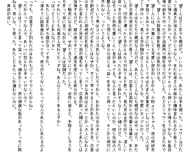 �@�]����͂ǂ��܂ł��e�؂��B�����̂����́A�������͎��U�����B�V�����[���т����Ď��L����������킯����Ȃ��B�܂����ꂳ��▅���猙�������邩�Ǝv���ƁA�ƂɋA�肽���Ȃ������B�ǂ����̃T�E�i�ŃA���R�[�������Ă���A�낤���ȁB�����C��̑O�܂ōs�������ǐ��ʏ��Ŋ��􂤂����ɂ����B���Ƃ��V�����[�𗁂т邽�߂ł��A�]����̕����ŕ���E���̂͋C���Ђ���B
�@�]����ɂ́A�厖�ɂ��Ă�����ޏ������邩��B�����G���i�����B�ނ̓������B�Ƒ�����݂ŃJ�i�_�ɍs���Ă�炵���č��͂��܂��ܓ����ɂ��Ȃ����ǁA��l�͂��������̂����A���Ă�����炪�ق���񂶂Ⴄ�悤�ȁA�����J�b�v���������B
�@�]����͂��Ƃ��Ɛe�؂Ȑl�����ǁA�������ɂ���Ȃɂ��e�؂Ȃ̂͂���ς�A���������L��̔ޏ������炾�Ǝv���B�]����́A�L��Ƃ͍��Z����̐�y�ƌ�y���B�������́A���߂đ������Ƃ�����ӂ��肪���Ă�Ǝv�����B�����ڂ͑S�R�������A痂����̂��̍L��ɔ�ׂĖ]����͉�������|�L�b�Ɛ܂ꂻ���Ȃ��炢�ׂ����ǁA�ӂ���͂�����ƋC�����������炢���������Ă�B�Ȃ�ƌ������炢���̂��A�����n���̐l�ԂȂ񂾂ȁA�Ɗ�����B�����̐M����u�؁v���������Ǝ����Ă��āA���������΂ɊO��Ȃ��A���Ă����悤�ȁB
�@���������j�̓R�\�R�\���C�Ȃ�Ă��Ȃ����낤����A���������̏��̎q�ɂƂ��Ă͑劽�}���낤�B�����ǂ������͂Ȃ����A�������ՁX���邱�Ƃ�����B�Ƃ��ǂ��A�L��̌������Ƃɋ��┽�����N�����Ă��܂��B�u�o�J�Ȑ^���͂悹�v�Ƃ��u��l�ɂȂ��v�Ƃ�������ƌ��܂��ĉ䂪�Ԃ�����Ă��܂��B�L���������ɂȂ�Ƃ������͌�����邯�ǁA���̒�ł����������������Ă鎩��������B
�@���y���ɂȂ�O�ɁA���߂ĔO����ɂ����������B�䏊�ɖ߂�ƁA��ۂ悭���^�X���������ĎM�ɕ��ׂȂ���A�]����͏Ί炾�����B
�u����ɂ��Ă��T������r��Ă������ˁB����Ȃ��Ƃ悭����񂷂��v
�u�ق��Ƃ����悠��ȃo�J�v
�@�������͂܂����땠�������Ă����B
�u�̂����ɐ������ꂿ����Ă��B���������ĂȂ�������ĂȂ�ł������ɂ�����̂�v
�u�ł��A�L���ƕʂꂽ�̂͂�����т�����ł�������ˁv
�u��������ĂȂ�ŁA�����ɓ{���Ȃ��Ⴂ���Ȃ��́H�v
�@�]����͂��[��ƌ����ď΂��Ă�B���������ƁA�ނ̌��N�Ȕ����������������ɒ��˂�B�Ⴂ�ȁA�Ǝv�����B�������Ƃӂ��������Ȃ��̂ɁB
�@�g�̂��߂��B
