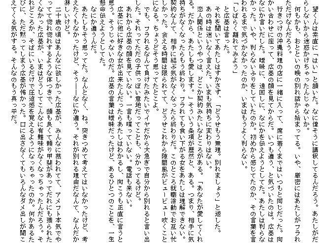 �@�]����͑f���Ɂu�͂��v���������B�ȂɈ̂����ɍu�߂��Ă�񂾂낤�B�����������炵�Ȃ�������f������������񂶂�Ȃ����B
�@���������A���ƂƂ��̔ӂ̕ʂ�b����n�܂��Ă�B����A�����ɂ͂��������t���ꂽ�����Ȃ񂾂낤�B
�@�s�����̉��ꗿ���̓X�Ɉꏏ�ɓ����āA�Ȃɒ����܂ł͂����Ɠ����������B���������킹�ɍ����āA�L��̊�����Ă��炾�B�����Ⴄ�A�ƋC�Â����̂́B�L��͂Ȃɂ������������B�B���ɁA���񂵂ɁA�Ȃɂ���`���悤�Ƃ��Ă��B�������͔���Ȃ������B����A����Ȃ��ӂ�����Ă����̂��B���߂��犴���Ă��̂��A���̌��t��������܂ŋC�Â��Ȃ������̂��A���܂͂����悭����Ȃ��B
�u���΂炭����Ă݂悤�v
�@�ƍL��͌������B
�@����𕷂��Ă������͂��������A�u�ǂ������������B�ʂ�܂��傤�v�ƕԂ����B
�@���̎��͖����Ȃ��������B���܂��C�����ɕς��͂Ȃ��B
�@���l�֌W�Ƃ�����́A�ǂ����_��݂����ȂƂ��낪����B�u���Ȃ��������Ă����B������A�������������܂��B�v����������������R�ƁA����B�܂�A����ɋC�������Ȃ��Ȃ���������I���B�t����Ă��H�������鏗���������͗����ł��Ȃ��B�_��Ȃ�āA����Ɍ��ԋC���Ȃ��Ȃ�����I��肾�B���̂Ƃ���A�E�����ł��݂��Z���������B��鎞�Ԃ͌����ĂāA�ǂ������ꂩ�猄�ԕ����r���[�r���[�������ƂɂȂ�B���傤�ǂ����v���Ă��Ƃ���B
�@�ł��A�t�����Ȃ�ĕ������݂����ŃC���������}���Ŏ�������ʂ��ƌ����o�����B������Ă����̎q�����ۂ��Ӓn�����Ă��Ƃ��A�������Ă邯�ǁB
�@���ꂩ��L��̊�����Ă��Ȃ��B�ꌾ�������Ă��Ȃ��B�d�b�����Ȃ��B
�@�L��ɑ��ɍD���ȏ����o�����񂾂����炠�����͂킩�邵�A�������������Ɍ����Ǝv���B��������Ȃ��̂��B�L��̌��t�͞B�����������ǁA����ЂƂ̂��Ƃ��A�ꐶ�����`���悤�Ƃ��Ă��B
�@�Ȃɂ��Ⴄ�񂾁B
�@�������������v���Ă��B�Ȃ�ƂȂ��A�ˁB�˂��߂čl���Ă͂��Ȃ��������ǁA�l���������Ȃ��������ǁA�����\�\�Ȃɂ��Ⴄ�B���ꂪ�ʂ�闝�R���Ȃ�āA�Ȃ񂾂��҂������ǁB
�@��\�΂̍��͂���Ȃɗ~���������L��A�݂�Ȃɕ���ĂāA�A���t�g�{�C�ł���Ăč��ꍛ�ꂷ��悤�ȑ̂��ŁA�����ǂ��ė���b�オ�����Ă���ɂ��l��ꂽ���Ȃ������L��A���܂͂ǂ����Ă���ȂɗL����Ȃ��Ȃ���������񂾂낤�B����ǂ��납�A���΂ɂ��邾���ň��������o����悤�ɂȂ���������̂��B�������邽�тɁA�����ق��Ă��܂��L��|�������B���ɏo���Ȃ��Ă������ȃ_���o�����������Ă���C������B����Ȃ̂����^�������B
