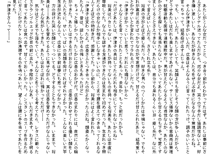 �@������������ȏ������Ă��ƁA�������O����킩���Ă��͂��B�������͎��O�ɂ��񂴂�V�O�i�������Ă��񂾂���B���ȏ�����A�΂��̉��肾���������Ȃ���A�D���������������B���Ȃ����D���Ȑl����������ԍD���ɂȂ�Ȃ�Ė���������ˁB
�@����ȈɒÎq�������񂾁A�L��͂���Ȃӂ��Ɍ����Ă��ꂽ�����B���q�̂������ƌ���������āB���Ǔ����o���񂶂��B
�@�ł��A�����񂾁B�������Ƃ��Ă��A�Ί�����ꂵ�����Ȋ�̕��������񂾂���B�ǂ����������͂�����y���܂��Ă������Ȃ��B�T�[�r�X���_�Ȃ�����q�����͖����B�A�E�������ʐڂŘA��A�s�����B�j���Â������Ȃ�悤�ȕꐫ�Ȃ񂩁A�������̂Ȃ��̂ǂ���T���Ă���������Ȃ��B���Ƃ����Ă���������Â���̂�����B�������܂��Ă邱�Ƃ����ł��Ȃ��B�������́A�����ł�����邭�炢��E�����n���B�ȂɌn���Č����΂����񂾂�A�������ꗧ���n�H
�@�T���̕�����قǖ����n�������B�D���Ȓj�ւ̂��������͔��[����Ȃ��B�ł����ꂪ���ڂɏo�Ă΂�����Ȃ̂����z�����ǁB�Â��邾���Â���ꂽ���ƁA���Ǐd���Ƃ��E�U���Ƃ������ăt�����p�^�[���������B
�u�ɒÎq�͂����������Ǝv���B����ɂ��Z�тȂ�����v
�@����Ȃ��Ƃ������Ă��ꂽ���Ƃ��������B���N���A�����ƑO�����������B
�u�����ǂ������́A�ɒÎq�̐^�����Ă��炾�������ɂ��Ă���Ȃ�����ˁv
�@�T���̓o�J����Ȃ��B�������������ĂȂ����̂������Ă�T�����A�������͑f���ɑ��h���Ă��B�Ȃ�ł��b����F�B���ł����̂͐��܂�ď��߂Ă������B���܂�������炯�̏��Ȃ񂩑���ɂ��Ȃ��Ⴂ���̂ɁA�����܂ō��𐘂��Ă������Ă����Ȃ�Ă�قǂ̕��D�����B���ӂ��Ă��B�����O����A�T���ɂ͂悭����ꂽ�B
�u�ɒÎq�͕ς������B�L���Ƃ��������̂��悩�����񂾂ˁB��_�炩���Ȃ�������B�̂́A�b��������̕|���Ƃ������������ǁv
�@������Ɗ����������B�������ɍL��̂��������B�L��̂܂��ɂ́A���R�ɐl�̗ւ��ł����B�������͂ł��邾�����ƂȂ������āA�L���킹�Ă����D������������l�����ɁA���������ς��̏Ί�������Ă�΂���ł悩�����B����ȂɊy������w�����������Ȃ�āA�L��ɉ�O�͖��ɂ��v���ĂȂ������B
�@�͂̔������΂�����ɂ������Ă�B�ǂ����邱�Ƃ��ł��Ȃ������B���܂܂ŁA�T���́\�\��������_�߂Ă�悤�Ɍ����Ȃ���A���͍L���_�߂Ă������Ȃ񂶂�Ȃ����B����ȋC�����Ă����B�������͂����ڂ�ɗa�����Ă������c�c
�@�C���͂ǂ��܂ł������Ă����B����Ȃ��Ƃ����邮��l���Ă���A���^�X�ɍڂ����X�N�����u���G�b�O���ڂ̑O�ɏo���B��ۂ������Ȃ��B���������܂����A�킴�Ɩ��邭�����Ă������͐H�׏o���B�Â��Ă������������B�C���X�^���g�̃X�[�v����邽�߂ɃK�X�ɂ������P�g������������̂�҂������A�]����͍��Ɏ�𓖂ĂĂ����������Ă��B
�u�ɒÎq������āc�c�v
