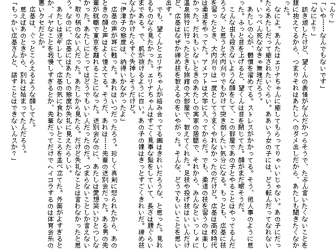 �u��H�v
�u����c�c�Ȃ�ł��Ȃ��ł��v
�u�Ȃɂ�H�v
�@�u���Ԃ������ǁA�]����̕\��Ȃ񂾂��炻���ŁA���Ԃ񌾂������Ȃ����Ƃ𕠂ɕ����Ă邩��A�܂肻��͂������ւ̃_���o��������A�����������������Ȃ������B
�@�Ȃɂ�B���񂽂̓G���i�����ɖ����Ă�����Ă�Ⴂ������Ȃ��B���̎q�ɂ������炠���������Ė����ꂽ�����炢�B�����������̎q�ɂ́A�ǂ��]�񂾂��ĂȂ�Ȃ��B�����؂񎀂ȂȂ��ᖳ�����낤�B
�@�������̐S���A�T���𗭂߂Ă�B�X�g���X���������Ă�B�����A���l���̂悤�Ɏv�����B�ӂ��Ɩڂ��グ��ƁA�]����͖ڂ���Ă��B�炪�܂����������B
�@����Ȓ����E���Ȃ��悤�Ȋ�����āA���̕����ł��̎q�Ƃ�邱�Ƃ͂���Ă�񂾂낤�ȁA�Ǝv���Ƒ������ł������ē˂��|�������C���ɂȂ�B�����Ƃ��A�L��ɋZ���K�����Ƃ��A�������͈�x�Ƃ��Ă��܂����Ȃ������̂����ǁB�L��͍��Z����͏_��������Ă��B�A���t�g�͑�w�ɓ����Ă��炾�B�ł��A�_���̋Z���K���̂͊y���������B��������Ȃ��Ƃ��̂������̎��Ƃ̋��ԂŁA���ꂩ��A�݂�ȂƂ�������ɉ��򗷍s�ɍs�����Ƃ������ق̑啔���ŁA�����Ă��ꂽ�B���Z�Ⓤ���Z�͂����񂾂��ǁA�L��͂Ȃ������ߋZ��������̂����₪�����B����ȁA�ǂ��ł��������Ƃ��v���o���B
�@�ł��A�]����ƃG���i����񂪗��ݍ����Ă��͂��ꂢ���낤�ȁA�Ǝv�����B�������̂Ȃ猩���������B�G���i�����͂����������Ȕ������Ă��āA�����͍����炢�܂ł���B�ŁA����������悤�ɔ����B���̎q�̗��͂����Ƃ��������ꂢ���B���ߋZ�Ȃ񂩂������炷�����_�����������ǁB
�u�ɒÎq�̑ԓx�́A�[�������Ȃ�������v
�@�L��̐��������S�����B����͂��������낤�B�������^���ɓ{��ꂽ����A���̂Ƃ��̊�Ɛ��͂悭�����Ă�B�������A����́c�c��y�̑��ʉ�����B����j�̐�y���A�E�œ����𗣂�邱�ƂɂȂ����B���ʉ�Ȃ̂ɁA�������͈��z�΂��ЂƂ��Ȃ������B�������ɂƂ��Ă͂ǂ��ł������l�������̂��B�܂�Ȃ����Ƃ��������Ȃ��A��蕿�̂Ȃ��l�������B���������猩����B�����ǎ���Ȃ��Ƃ͌���Ȃ������Ǝv���B�Ȃ̂ɁA�L��ɂ͂������̑ԓx������Ɍ������炵���B
�@�������͋t�M�����āA�L��̋C�ɐH��Ȃ��Ƃ������ח��Ă��B�O�ʂ��悷����Ƃ��A�C���Ȃ��Ƃ��䖝��������Ƃ��A��y�����Ă����Ńw�C�R������̂͑̈��n�̈����N�Z���Ƃ��B
�@�L��́A�����Ƃ��炦��悤�Ȋ炵�Ă��B
�@�v���΂��̂Ƃ�����A�ʂ�͎n�܂��Ă��񂾂낤�B
�u���������L���ƁA�b�����Ƃ͂ł��Ȃ���X���H�v
